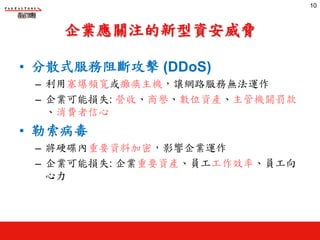 企業應關注的新型資安威脅
• 分散式服務阻斷攻擊 (DDoS)
– 利用塞爆頻寬或癱瘓主機，讓網路服務無法運作
– 企業可能損失: 營收、商譽、數位資產、主管機關罰款
、消費者信心
• 勒索病毒
– 將硬碟內重要資料加密，影響企業運作
– 企業可能損失: 企業重要資產、員工工作效率、員工向
心力
10
 