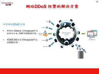 網站DDoS 防禦的解決方案
針對網站DDoS 防護
• 將網站 CName 至Incapsula即完
成網站加速, WAF及DDoS防護.
• 將DNS NS設定到Incapsula即完
成DNS防護‧
12
12
 