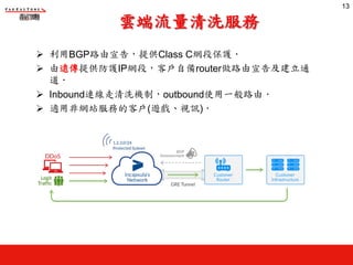 雲端流量清洗服務
Ø 利用BGP路由宣告，提供Class C網段保護‧
Ø 由遠傳提供防護IP網段，客戶自備router做路由宣告及建立通
道‧
Ø Inbound連線走清洗機制，outbound使用一般路由‧
Ø 適用非網站服務的客戶(遊戲、視訊)‧
13
13
 