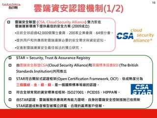 16
p 雲端安全聯盟 (CSA, Cloud Security Alliance) 致力於在
雲端運算環境下提供最佳的安全方案 (2009成立)
•目前全球超過42,000個獨立會員，200家企業會員，64個分會。
•提供用戶和供應商對雲端運算必要的安全需求與資安認知。
•促進對雲端運算安全最佳做法的獨立研究 。
p STAR = Security, Trust & Assurance Registry
p 由雲端安全聯盟CSA(Cloud Security Alliance)和英國標準協會BSI (The British
Standards Institution)共同推出
p STAR符合開放式認證框架(Open Certification Framework, OCF)，依成熟度分為
三個層級，金、銀、銅，是一個國際標準等級的認證。
p 符合全球常見的資安標準或框架- ISO27001、PCIDSS、HIPPA等。
p 由STAR認證，雲端服務供應商將有能力證明，自身的雲端安全控制措施已依照新
STAR認證成熟度模型被獨立評鑑，合理的贏得客戶信賴。
雲端資安認證機制(1/2)
 