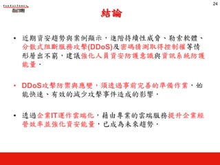 結論
• 近期資安趨勢與案例顯示，進階持續性威脅、勒索軟體、
分散式阻斷服務攻擊(DDoS)及密碼猜測取得控制權等情
形層出不窮，建議強化人員資安防護意識與資訊系統防護
能量‧
• DDoS攻擊防禦與應變，須透過事前完善的準備作業，始
能快速、有效的減少攻擊事件造成的影響‧
• 透過企業IT運作雲端化，藉由專業的雲端服務提升企業經
營效率並強化資安能量，已成為未來趨勢‧
24
 