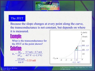 © 2012 Pearson Education. Upper Saddle River, NJ, 07458.
All rights reserved.
Electronic Devices, 9th edition
Thomas L. Floyd
The JFET
Because the slope changes at every point along the curve,
the transconductance is not constant, but depends on where
it is measured.
Summary
What is the transconductance for
the JFET at the point shown?
5.7
3.7
−0.7
−1.3
3.33 mS
 