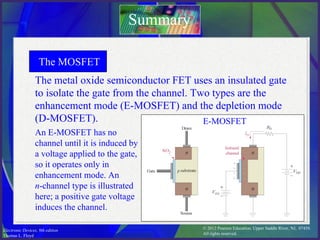 © 2012 Pearson Education. Upper Saddle River, NJ, 07458.
All rights reserved.
Electronic Devices, 9th edition
Thomas L. Floyd
The metal oxide semiconductor FET uses an insulated gate
to isolate the gate from the channel. Two types are the
enhancement mode (E-MOSFET) and the depletion mode
(D-MOSFET).
Summary
The MOSFET
An E-MOSFET has no
channel until it is induced by
a voltage applied to the gate,
so it operates only in
enhancement mode. An
n-channel type is illustrated
here; a positive gate voltage
induces the channel.
E-MOSFET
 