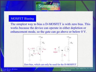 © 2012 Pearson Education. Upper Saddle River, NJ, 07458.
All rights reserved.
Electronic Devices, 9th edition
Thomas L. Floyd
The simplest way to bias a D-MOSFET is with zero bias. This
works because the device can operate in either depletion or
enhancement mode, so the gate can go above or below 0 V.
Summary
MOSFET Biasing
Zero bias, which can only be used for the D-MOSFET
 