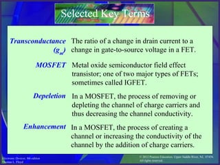 © 2012 Pearson Education. Upper Saddle River, NJ, 07458.
All rights reserved.
Electronic Devices, 9th edition
Thomas L. Floyd
Selected Key Terms
Transconductance
(gm
)
MOSFET
Depeletion
Enhancement
The ratio of a change in drain current to a
change in gate-to-source voltage in a FET.
Metal oxide semiconductor field effect
transistor; one of two major types of FETs;
sometimes called IGFET.
In a MOSFET, the process of removing or
depleting the channel of charge carriers and
thus decreasing the channel conductivity.
In a MOSFET, the process of creating a
channel or increasing the conductivity of the
channel by the addition of charge carriers.
 