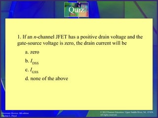 © 2012 Pearson Education. Upper Saddle River, NJ, 07458.
All rights reserved.
Electronic Devices, 9th edition
Thomas L. Floyd
Quiz
1. If an n-channel JFET has a positive drain voltage and the
gate-source voltage is zero, the drain current will be
a. zero
b. IDSS
c. IGSS
d. none of the above
 