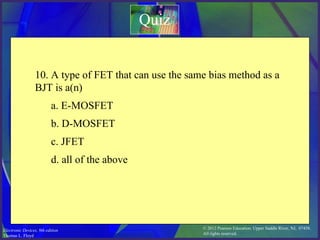 © 2012 Pearson Education. Upper Saddle River, NJ, 07458.
All rights reserved.
Electronic Devices, 9th edition
Thomas L. Floyd
Quiz
10. A type of FET that can use the same bias method as a
BJT is a(n)
a. E-MOSFET
b. D-MOSFET
c. JFET
d. all of the above
 