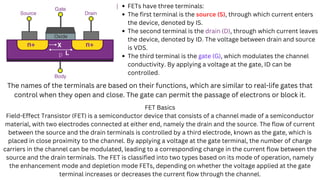 FETs have three terminals:
The first terminal is the source (S), through which current enters
the device, denoted by IS.
The second terminal is the drain (D), through which current leaves
the device, denoted by ID. The voltage between drain and source
is VDS.
The third terminal is the gate (G), which modulates the channel
conductivity. By applying a voltage at the gate, ID can be
controlled.
The names of the terminals are based on their functions, which are similar to real-life gates that
control when they open and close. The gate can permit the passage of electrons or block it.
FET Basics
Field-Effect Transistor (FET) is a semiconductor device that consists of a channel made of a semiconductor
material, with two electrodes connected at either end, namely the drain and the source. The flow of current
between the source and the drain terminals is controlled by a third electrode, known as the gate, which is
placed in close proximity to the channel. By applying a voltage at the gate terminal, the number of charge
carriers in the channel can be modulated, leading to a corresponding change in the current flow between the
source and the drain terminals. The FET is classified into two types based on its mode of operation, namely
the enhancement mode and depletion mode FETs, depending on whether the voltage applied at the gate
terminal increases or decreases the current flow through the channel.
 