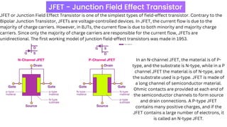 JFET or Junction Field Effect Transistor is one of the simplest types of field-effect transistor. Contrary to the
Bipolar Junction Transistor, JFETs are voltage-controlled devices. In JFET, the current flow is due to the
majority of charge carriers. However, in BJTs, the current flow is due to both minority and majority charge
carriers. Since only the majority of charge carriers are responsible for the current flow, JFETs are
unidirectional. The first working model of junction field-effect transistors was made in 1953.
In an N-channel JFET, the material is of P-
type, and the substrate is N-type, while in a P
channel JFET the material is of N-type, and
the substrate used is p-type. JFET is made of
a long channel of semiconductor material.
Ohmic contacts are provided at each end of
the semiconductor channels to form source
and drain connections. A P-type JFET
contains many positive charges, and if the
JFET contains a large number of electrons, it
is called an N-type JFET.
 
