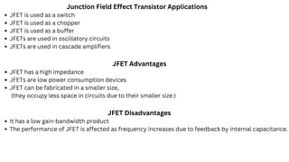 Junction Field Effect Transistor Applications
JFET is used as a switch
JFET is used as a chopper
JFET is used as a buffer
JFETs are used in oscillatory circuits
JFETs are used in cascade amplifiers
JFET Advantages
JFET has a high impedance
JFETs are low power consumption devices
JFET can be fabricated in a smaller size,
(they occupy less space in circuits due to their smaller size.)
JFET Disadvantages
It has a low gain-bandwidth product
The performance of JFET is affected as frequency increases due to feedback by internal capacitance.
 