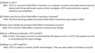 Q1)What is JFET?
ANS:- JFET or Junction Field Effect Transistor is a unipolar current-controlled semiconductor
device with three terminals: source, drain, and gate. JFETs are commonly used as
switches and amplifiers.
Q2) When was the junction field-effect transistor invented?
ANS:-The first working model of junction field-effect transistors was made in 1953.
Q3How many diodes do junction field-effect transistors contain?
ANS:-The Junction Field-effect transistor contains two diodes.
Q4)List a difference between JFET and BJT.
ANS:-In BJT, the output current is controlled by the base current. In JFET, the output current
is controlled by the input voltage.
Q5)What is a JFET used for?
ANS:-JFET is used as a switch, buffer and chopper. They are also used in oscillatory circuits.
 