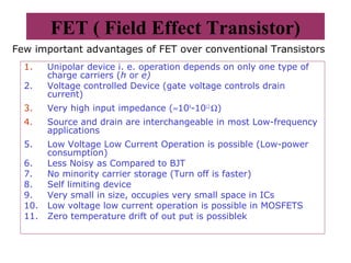FET ( Field Effect Transistor)
1. Unipolar device i. e. operation depends on only one type of
charge carriers (h or e)
2. Voltage controlled Device (gate voltage controls drain
current)
3. Very high input impedance (≈109
-1012
Ω)
4. Source and drain are interchangeable in most Low-frequency
applications
5. Low Voltage Low Current Operation is possible (Low-power
consumption)
6. Less Noisy as Compared to BJT
7. No minority carrier storage (Turn off is faster)
8. Self limiting device
9. Very small in size, occupies very small space in ICs
10. Low voltage low current operation is possible in MOSFETS
11. Zero temperature drift of out put is possiblek
Few important advantages of FET over conventional Transistors
 