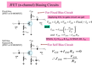 JFET (n-channel) Biasing Circuits
2
1








−=
P
GS
DSSDS V
V
II
0, ===+= GGSGSGGGG IFixedVVRIV 
DDSDDDS
P
GS
DSSDS
RIVV
V
V
II
−=








−=
and
1
2
S
GS
DS
SDSGS
R
V
I
RIV
−=∴
=+ 0
For Self Bias Circuit
For Fixed Bias Circuit
Applying KVL to gate circuit we get
and
Where, Vp=VGS-off & IDSS is Short ckt. IDS
 