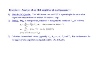 Procedure: Analysis of an FET amplifier at mid-frequency:
1) Find the DC Q-point. This will insure that the FET is operating in the saturation
region and these values are needed for the next step.
2) Find gm. If gm is not specified, calculate it using the DC values of VGS as follows:
3) Calculate the required values (typically Avi, Avs, AI, AP, Zi, and Zo. Use the formulas for
the appropriate amplifier configuration (CS, CG, CD, etc).
( )
( )
DSSD
m GS P2
GS P
D
m GS T
GS
GS
2II
g = = V - V (for JFET's and DM MOSFET's)
V V
I
g = = V - V (for EM MOSFET's)
V
(Note: Uses DC value of V )
K
∂
∂
∂
∂
 