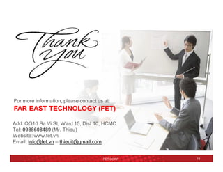 FET CORP 19
For more information, please contact us at:
FAR EAST TECHNOLOGY (FET)
Add: QQ10 Ba Vi St, Ward 15, Dist 10, HCMC
Tel: 0988608489 (Mr. Thieu)
Website: www.fet.vn
Email: info@fet.vn – thieuit@gmail.com
 