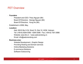 4
FET Overview
• Founders
– President and CEO: Thieu Nguyen (Mr)
– Board Of Directors: George Nguyen (Mr)
– Board Of Directors: Hung Ho (Mr)
• Established in 2008, May.
• Location:
– Add: QQ10 Ba Vi St, Ward 15, Dist 10, HCM, Vietnam
– Tel: (+84-8) 6264.9385 - 6264.9386 - Fax: (+84-8) 7301.0886
– Website: www.fet.vn / www.webviendong.vn
– Email: info@webviendong.com
• Business area:
– Website Development - Graphic Design
– Providing Hosting and Domain services
– Online Marketing Solutions
– E-commerce Solutions
– Software Outsourcing
FET CORP
 