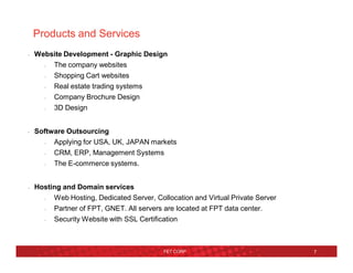 Products and Services
• Website Development - Graphic Design
– The company websites
– Shopping Cart websites
– Real estate trading systems
– Company Brochure Design
– 3D Design
• Software Outsourcing
– Applying for USA, UK, JAPAN markets
– CRM, ERP, Management Systems
– The E-commerce systems.
• Hosting and Domain services
– Web Hosting, Dedicated Server, Collocation and Virtual Private Server
– Partner of FPT, GNET. All servers are located at FPT data center.
– Security Website with SSL Certification
FET CORP 7
 