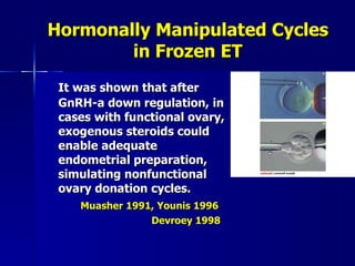 Hormonally Manipulated Cycles in Frozen ET It was shown that after GnRH-a down regulation, in cases with functional ovary, exogenous steroids could enable adequate endometrial preparation, simulating nonfunctional ovary donation cycles. Muasher 1991, Younis 1996   Devroey 1998 