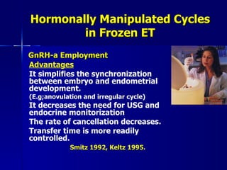 Hormonally Manipulated Cycles in Frozen ET GnRH-a Employment Advantages It simplifies the synchronization between embryo and endometrial development.  (E.g;anovulation and irregular cycle) It decreases the need for USG and endocrine monitorization The rate of cancellation decreases. Transfer time is more readily controlled. Smitz 1992, Keltz 1995. 