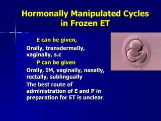 Hormonally Manipulated Cycles in Frozen ET E can be given, Orally, transdermally, vaginally, s.c P can be given Orally, IM, vaginally, nasally, rectally, sublingually The best route of administration of E and P in preparation for ET is unclear . 