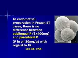 In endometrial preparation in Frozen ET cases, there is no difference between  sublingual P  (3x400mg) and  parenteral P (P in oil 50mg/g) with regard to IR. Dale WS; 1996. 