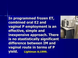 In programmed frozen ET, combined oral E2 and vaginal P employment is an effective, simple and inexpensive approach. There is no stastistically significant difference between IM and vaginal route in terms of P yield. Lightman A;1999. 