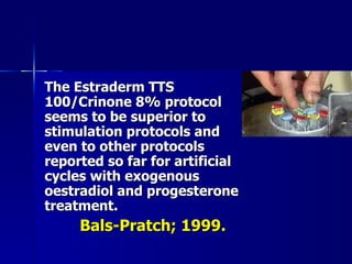 The Estraderm TTS 100/Crinone 8% protocol seems to be superior to stimulation protocols and even to other protocols reported so far for artificial cycles with exogenous oestradiol and progesterone treatment. Bals-Pratch; 1999. 