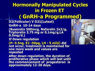 Hormonally Manipulated Cycles in Frozen ET  (  GnRH-a Programmed) D2(Follicular) V D21(Luteal)  GnRH-a  10-14 days  (Buserelin 500mcg, Nafarelin 2x2/g, Triptorelin 3.75 mg or 0.1mg/g,LA 0.5mg/d.) If Down regulation  (P‹ 0.5ng, E2 ‹50pg, LH ‹ 5 mIU)  did not occur, treatment is maintained for one more week and values are repeated After down regulation, the duration of proliferative phase which will last until the commencement of  progesteron  is approximately 12-20 days. 