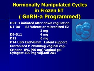 Hormonally Manipulated Cycles in Frozen ET  (  GnRH-a Programmed) HRT is initiated after down regulation. D1-D8  E2 Valerat or micronized E2    2 mg D9-D11    4 mg D12  6 mg D14 USG End > 8mm  Luteal support  Micronised P 2x400mg vaginal cap. Crinone  8% (90 mg) vaginal gel Cylogest 400 mg vag.tab 2X1 