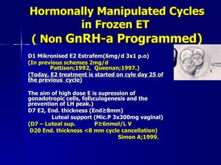 Hormonally Manipulated Cycles in Frozen ET  ( Non  GnRH-a Programmed) D1 Mikronised E2 Estrafem(6mg/d 3x1 p.o) (In previous schemes 2mg/d  Pattison;1992, Queenan;1997.) (Today, E2 treatment is started on cyle day 25 of the previous  cycle) The aim of high dose E is supression of gonadotropic cells, follıculogenesis and the prevention of LH peak.) D7 E2, End. thickness (End ≥8mm)   Luteal support (Mic.P 3x300mg vaginal)  (D7 – Luteal sup. P ≥6nmol/L  V D20 End. thickness  < 8 mm cycle cancellation)     Simon A;1999.   
