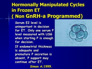 Hormonally Manipulated Cycles in Frozen ET  ( Non  GnRH-a Programmed) Serum E2 level is unimportant in decision for ET. Only one serum P level measured with USG when starting P is enough for decision.  If endometrial thickness is adequate and premature P secretion is absent, P support may continue after ET.  Simon A;1999. 