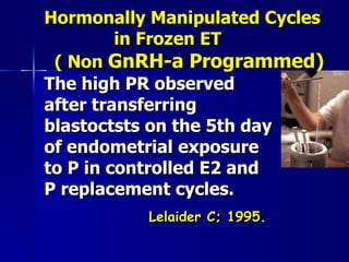 Hormonally Manipulated Cycles  in Frozen ET    ( Non  GnRH-a Programmed) The high PR observed after transferring blastoctsts on the 5th day of endometrial exposure to P in controlled E2 and P replacement cycles. Lelaider C; 1995. 