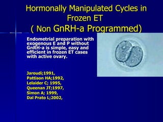 Hormonally Manipulated Cycles in Frozen ET  ( Non  GnRH-a Programmed) Endometrial preparation with exogenous E and P without GnRH-a is simple, easy and efficient in frozen ET cases with active ovary.   Jaroudi;1991, Pattison HA;1992,  Lelaider C; 1995,  Queenan JT;1997,  Simon A; 1999, Dal Prato L;2002,   