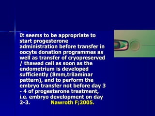 It seems to be appropriate to start progesterone administration before transfer in oocyte donation programmes as well as transfer of cryopreserved / thawed cell as soon as the endometrium is developed sufficiently (8mm,trilaminar pattern), and to perform the embryo transfer not before day 3 - 4 of progesterone treatment, i.e. embryo development on day 2-3. Nawroth F;2005. 