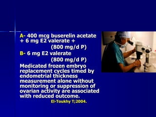 A-  400 mcg buserelin acetate + 6 mg E2 valerate +  (800 mg/d P) B-  6 mg E2 valerate  (800 mg/d P) Medicated frozen embryo replacement cycles timed by endometrial thickness measurement alone without monitoring or suppression of ovarian activity are associated with reduced outcome. El-Toukhy T;2004. 