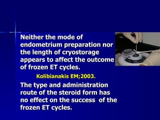 Neither the mode of endometrium preparation nor the length of cryostorage appears to affect the outcome of frozen ET cycles. Kolibianakis EM;2003. The type and administration route of the steroid form has no effect on the success  of the frozen ET cycles. 