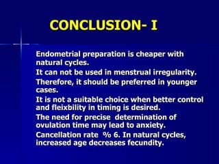 CONCLUSION- I Endometrial preparation is cheaper with natural cycles.  It can not be used in menstrual irregularity.  Therefore, it should be preferred in younger cases. It is not a suitable choice when better control and fleixbility in timing is desired.  The need for precise  determination of ovulation time may lead to anxiety.  Cancellation rate  % 6. In natural cycles, increased age decreases fecundity. 