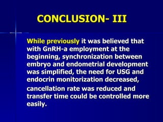 CONCLUSION- III While previously  it was believed that with GnRH-a employment at the beginning, synchronization between embryo and endometrial development  was simplified, the need for USG and endocrin monitorization decreased,  cancellation rate was reduced and transfer time could be controlled more easily. 