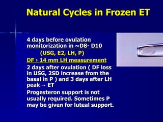 Natural Cycles in Frozen ET 4 days before ovulation monitorization in  ~ D8- D10   (USG, E2, LH, P) DF › 14 mm LH measurement 2 days after ovulation ( DF loss in USG, 2SD increase from the basal in P ) and 3 days after LH peak -> ET  Progesteron support is not usually required. Sometimes P   may be given for luteal support. 