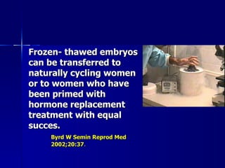 Frozen- thawed embryos can be transferred to naturally cycling women or to women who have been primed with hormone replacement treatment with equal succes. Byrd W Semin Reprod Med  2002;20:37 . 