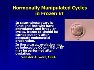 Hormonally Manipulated Cycles in Frozen ET In cases whose ovary is functional but who have  anovulatory and irregular cycles , frozen ET should be carried out only after adequate endometrial preparation. In these cases, ovulation may be induced by CC or hMG or ET may be performed after ovulation. Van der Auwera;1994.   