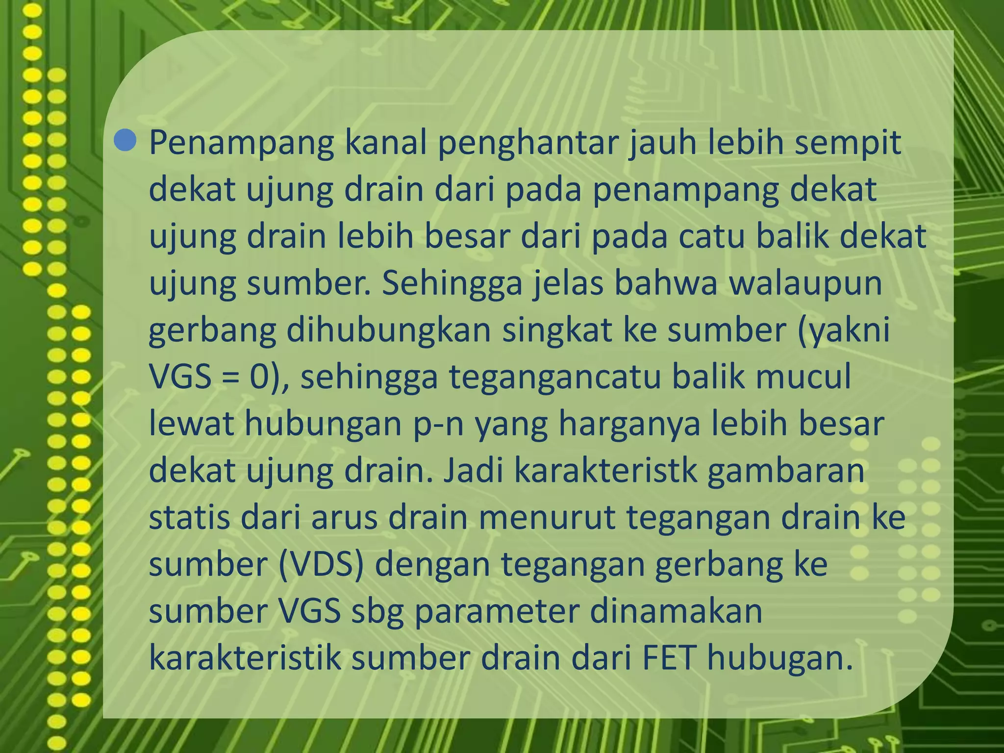 Penampangkanalpenghantarjauhlebihsempitdekatujung drain daripadapenampangdekatujung drain lebihbesardaripadacatubalikdekatujungsumber. Sehinggajelasbahwawalaupungerbangdihubungkansingkatkesumber (yakni VGS = 0), sehinggategangancatubalikmucullewathubungan p-n yang harganyalebihbesardekatujung drain. Jadikarakteristkgambaranstatisdariarus drain menuruttegangan drain kesumber (VDS) dengantegangangerbangkesumber VGS sbg parameter dinamakankarakteristiksumber drain dari FET hubugan.JFET menggunakansambungan PN untukmemberikanimpedansimasukan yang tinggi.