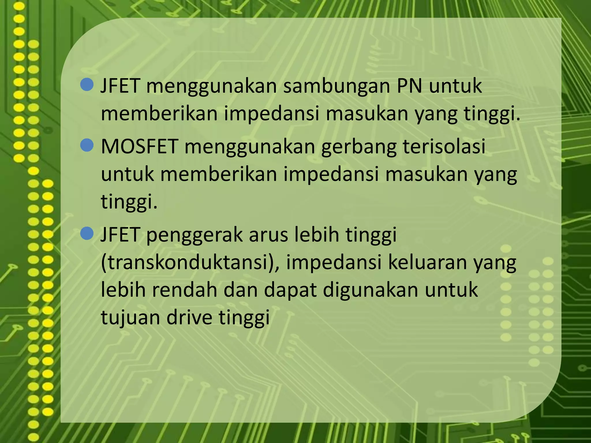 MOS memilikiimpedansimasukan yang lebihtinggi.JFET penggerakaruslebihtinggi (transkonduktansi), impedansikeluaran yang lebihrendahdandapatdigunakanuntuktujuan drive tinggiJFET menggunakansambungan PN untukmemberikanimpedansimasukan yang tinggi.