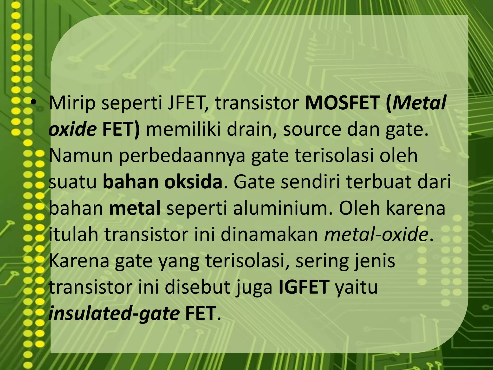 ARUS ELEKTRON MENGALIR DARI KUTUB NEGATIF SUMBER TEGANGAN,  KE SOURCE,MENUJU DRAINTransistor MOSFETTransistor efek-medansemikonduktorlogam-oksida (MOSFET) adalahsalahsatujenis transistor efekmedan. Prinsipdasarperangkatinipertama kali diusulkanoleh Julius Edgar Lilienfeld padatahun 1925. MOSFET mencakupkanaldaribahan semikonduktortipe-N dantipe-P. Disebutjuga  NMOSFET atau PMOSFET (jugabiasanMOS, pMOS). Iniadalah transistor yang paling umumpada sirkuit digital maupun analog.