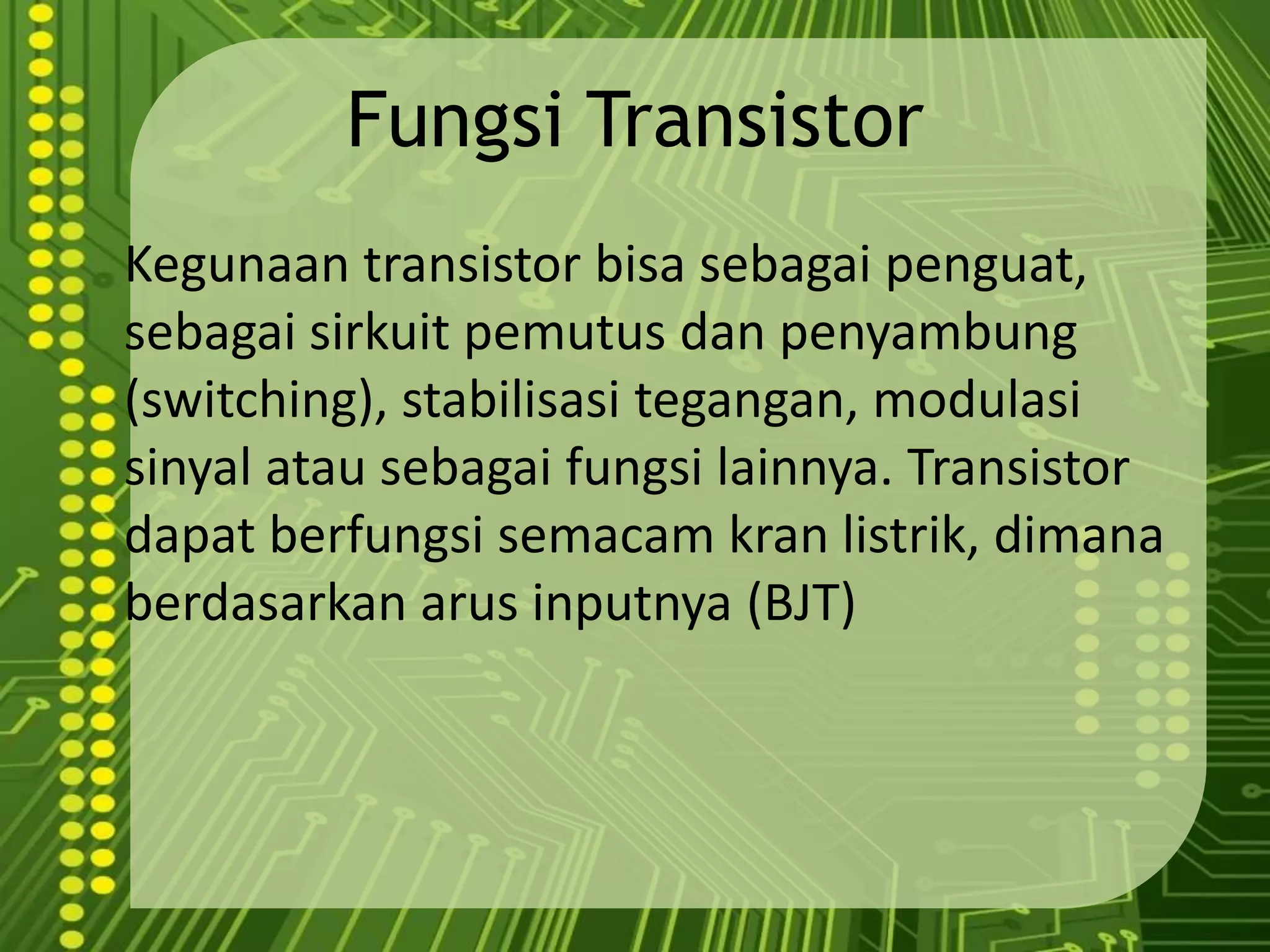 Fungsi TransistorKegunaan transistor bisasebagaipenguat, sebagaisirkuitpemutusdanpenyambung (switching), stabilisasitegangan, modulasisinyalatausebagaifungsilainnya. Transistor dapatberfungsisemacamkranlistrik, dimanaberdasarkanarusinputnya (BJT)
