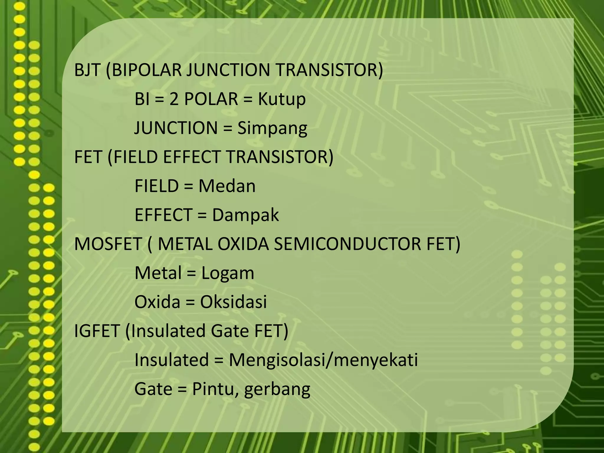 BJT (BIPOLAR JUNCTION TRANSISTOR)		BI = 2 POLAR = Kutup		JUNCTION = SimpangFET (FIELD EFFECT TRANSISTOR)		FIELD = Medan		EFFECT = DampakMOSFET ( METAL OXIDA SEMICONDUCTOR FET)		Metal = LogamOxida = OksidasiIGFET (Insulated Gate FET)		Insulated = Mengisolasi/menyekati		Gate = Pintu, gerbang