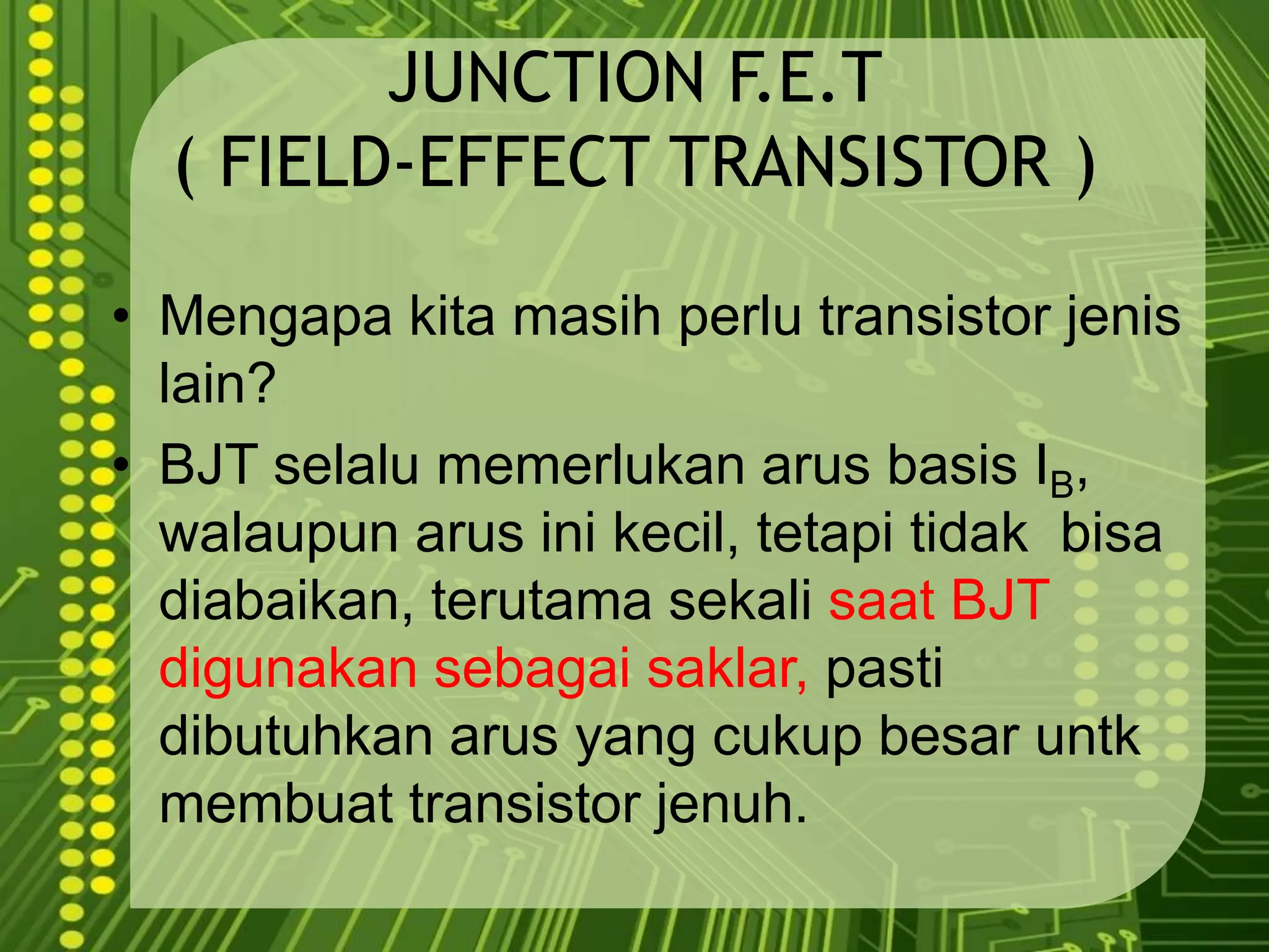 JUNCTION F.E.T( FIELD-EFFECT TRANSISTOR )Mengapakitamasihperlu transistor jenis lain?BJT selalumemerlukanarus basis IB, walaupunarusinikecil, tetapitidakbisadiabaikan, terutamasekalisaat BJT digunakansebagaisaklar,pastidibutuhkanarus yang cukupbesaruntkmembuat transistor jenuh. 