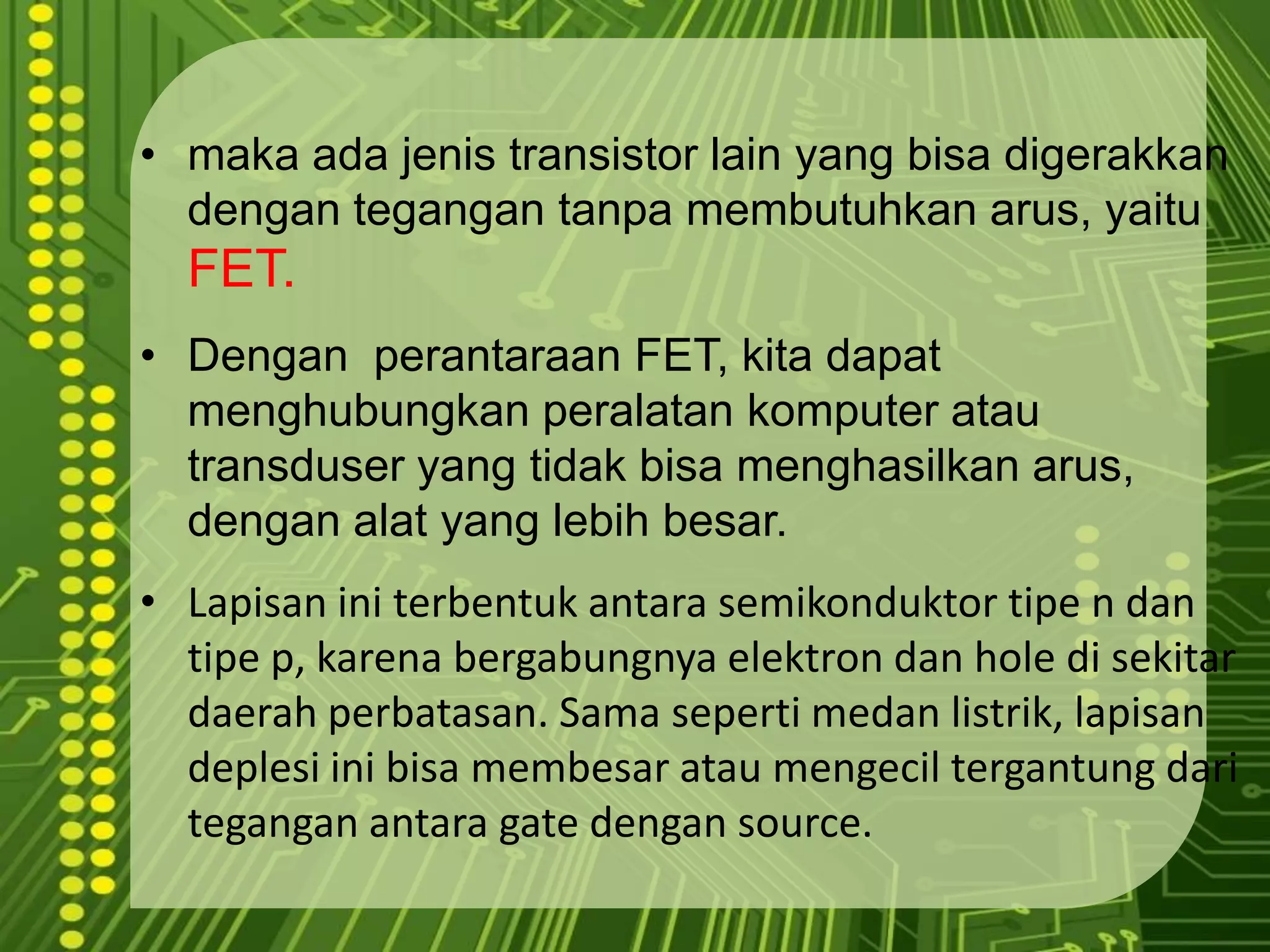 makaadajenis transistor lain yang bisadigerakkandengantegangantanpamembutuhkanarus, yaituFET.Denganperantaraan FET, kitadapatmenghubungkanperalatankomputeratautransduser yang tidakbisamenghasilkanarus, denganalat yang lebihbesar. Lapisaniniterbentukantarasemikonduktortipe n dantipe p, karenabergabungnyaelektrondan hole disekitardaerahperbatasan. Sama seperti medan listrik, lapisan deplesi ini bisa membesar atau mengecil tergantung dari tegangan antara gate dengan source. 