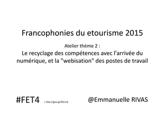 Francophonies du etourisme 2015
Atelier thème 2 :
Le recyclage des compétences avec l'arrivée du
numérique, et la "webisation" des postes de travail
@Emmanuelle RIVAS#FET4 > http://goo.gl/39z1zX
 