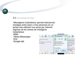 3.2  Converses en línia : - Missatgeria instantànea ; permet intercanviar misatges entre dues o mes persones en un temps real utilitzant una xarxa per internet. Algunes de les xarxes de misstgeria instantànea: ·MSN ·Yahoo Messenger ·ICQ ·Google talk 